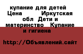 купание для детей › Цена ­ 400 - Иркутская обл. Дети и материнство » Купание и гигиена   
